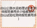 白山公路水运助理试验检测师报班费用多少钱哪里好(白山试验检测师报班费用多)