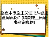 临夏中级施工员证书从哪里查询真伪?(临夏施工员证书查询真伪)