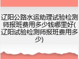 辽阳公路水运助理试验检测师报班费用多少钱哪里好(辽阳试验检测师报班费用多少)