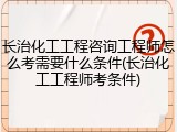 长治化工工程咨询工程师怎么考需要什么条件(长治化工工程师考条件)