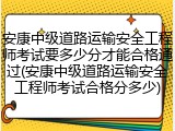 安康中级道路运输安全工程师考试要多少分才能合格通过(安康中级道路运输安全工程师考试合格分多少)