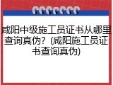咸阳中级施工员证书从哪里查询真伪？(咸阳施工员证书查询真伪)