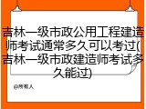 吉林一级市政公用工程建造师考试通常多久可以考过(吉林一级市政建造师考试多久能过)