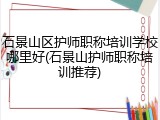 石景山区护师职称培训学校哪里好(石景山护师职称培训推荐)