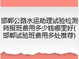 邯郸公路水运助理试验检测师报班费用多少钱哪里好(邯郸试验班费用多处推荐)