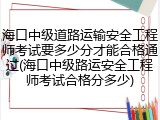 海口中级道路运输安全工程师考试要多少分才能合格通过(海口中级路运安全工程师考试合格分多少)