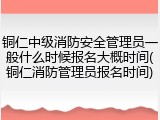 铜仁中级消防安全管理员一般什么时候报名大概时间(铜仁消防管理员报名时间)