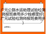 广元公路水运助理试验检测师报班费用多少钱哪里好(广元试验检测师报班费用多)