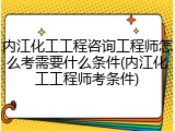 内江化工工程咨询工程师怎么考需要什么条件(内江化工工程师考条件)