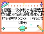 东丽区二级水利水电建造工程师报考培训课程哪家机构的好(东丽区水利工程师培训好)