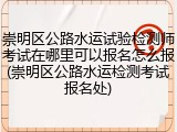 崇明区公路水运试验检测师考试在哪里可以报名怎么报(崇明区公路水运检测考试报名处)