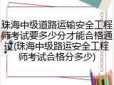 珠海中级道路运输安全工程师考试要多少分才能合格通过(珠海中级路运安全工程师考试合格分多少)