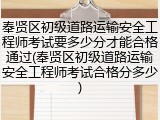奉贤区初级道路运输安全工程师考试要多少分才能合格通过(奉贤区初级道路运输安全工程师考试合格分多少)