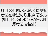 虹口区公路水运试验检测师考试在哪里可以报名怎么报(虹口区公路水运试验检测师考试报名处)