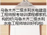 乌鲁木齐二级水利水电建造工程师报考培训课程哪家机构的好(乌鲁木齐二级水利水电工程师培训好机构)