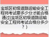 宝坻区初级道路运输安全工程师考试要多少分才能合格通过(宝坻区初级道路运输安全工程师考试合格分多少?)