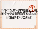 昌都二级水利水电建造工程师报考培训课程哪家机构的好(昌都水利培训好)