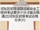 河东区初级道路运输安全工程师考试要多少分才能合格通过(河东区初级考试合格分多少)