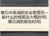 黄石中级消防安全管理员一般什么时候报名大概时间(黄石消防报名时间)