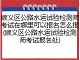 顺义区公路水运试验检测师考试在哪里可以报名怎么报(顺义区公路水运试验检测师考试报名处)