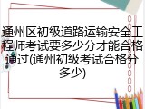 通州区初级道路运输安全工程师考试要多少分才能合格通过(通州初级考试合格分多少)