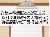 许昌中级消防安全管理员一般什么时候报名大概时间(许昌消防管理员报名时间)