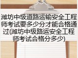 潍坊中级道路运输安全工程师考试要多少分才能合格通过(潍坊中级路运安全工程师考试合格分多少)