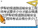 伊犁初级道路运输安全工程师考试要多少分才能合格通过(伊犁初级道路运输安全工程师考试合格分多少)