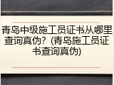 青岛中级施工员证书从哪里查询真伪？(青岛施工员证书查询真伪)