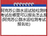 阿克苏公路水运试验检测师考试在哪里可以报名怎么报(阿克苏公路水运检测考试报名处)