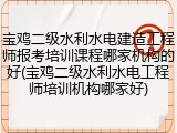 宝鸡二级水利水电建造工程师报考培训课程哪家机构的好(宝鸡二级水利水电工程师培训机构哪家好)
