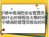 宁德中级消防安全管理员一般什么时候报名大概时间(宁德消防管理员报名时间)