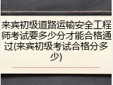 来宾初级道路运输安全工程师考试要多少分才能合格通过(来宾初级考试合格分多少)