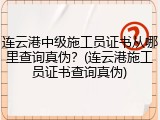 连云港中级施工员证书从哪里查询真伪？(连云港施工员证书查询真伪)