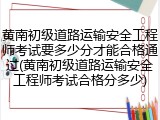 黄南初级道路运输安全工程师考试要多少分才能合格通过(黄南初级道路运输安全工程师考试合格分多少)