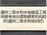 潮州二级水利水电建造工程师报考培训课程哪家机构的好(潮州二级水利培训好)