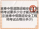 宜春中级道路运输安全工程师考试要多少分才能合格通过(宜春中级路运安全工程师考试合格分多少)