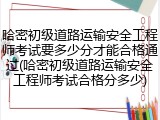 哈密初级道路运输安全工程师考试要多少分才能合格通过(哈密初级道路运输安全工程师考试合格分多少)