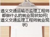 遵义交通运输总监理工程师都做什么的就业现状如何(遵义交通监理工程师就业现状)