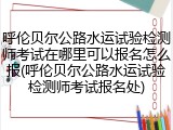 呼伦贝尔公路水运试验检测师考试在哪里可以报名怎么报(呼伦贝尔公路水运试验检测师考试报名处)