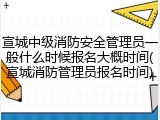 宣城中级消防安全管理员一般什么时候报名大概时间(宣城消防管理员报名时间)