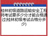 桂林初级道路运输安全工程师考试要多少分才能合格通过(桂林初级考试合格分多少)