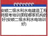 安顺二级水利水电建造工程师报考培训课程哪家机构的好(安顺二级水利水电培训好)