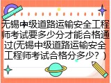 无锡中级道路运输安全工程师考试要多少分才能合格通过(无锡中级道路运输安全工程师考试合格分多少?)