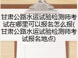 甘肃公路水运试验检测师考试在哪里可以报名怎么报(甘肃公路水运试验检测师考试报名地点)