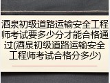 酒泉初级道路运输安全工程师考试要多少分才能合格通过(酒泉初级道路运输安全工程师考试合格分多少)