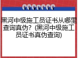 黑河中级施工员证书从哪里查询真伪？(黑河中级施工员证书真伪查询)