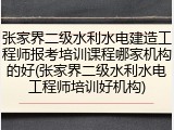 张家界二级水利水电建造工程师报考培训课程哪家机构的好(张家界二级水利水电工程师培训好机构)