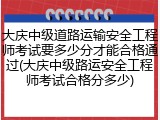 大庆中级道路运输安全工程师考试要多少分才能合格通过(大庆中级路运安全工程师考试合格分多少)