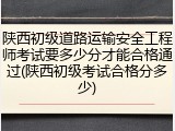 陕西初级道路运输安全工程师考试要多少分才能合格通过(陕西初级考试合格分多少)